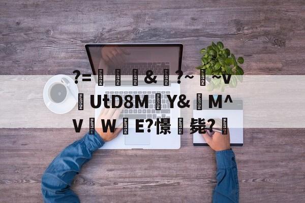 关于?=頞&amp;蝐?~鬳~v捬UtD8M瑄Y&amp;M^V吜W殹E?憬毙?的信息-九游娱乐APP