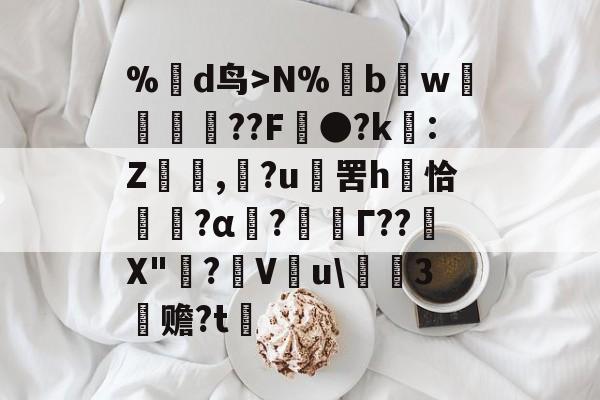 %蒛d鸟>N%鱢bw斂	紁??F●?k€:Z,滶?u	罟h庤恰簯?α囜?枟Г??塉X"碋?飬V釋u\請3塚赡?t的简单介绍-九游下载安装